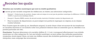 +Recoder les qualis
Attention aux variables numériques qui sont en réalité qualitatives
■Il arrive qu’une variable composée de chiffres soit, en réalité, une information catégorielle :
• Exemple 1: Codes-barres de produits: chaque code est unique et ne sert pas de grandeur numérique (la différence 123456 et
123457 n’a pas de sens statistique direct).
• Exemple 2: Numéro INSEE, numéro de sécurité sociale, matricule d’étudiant, numéro de département, etc.
• Pour le numéro de département, on peut malgré tout parfois le regrouper en régions, ou en classes
rurales/urbaines.
Pour d’autres types de codes (p. ex. identifiants uniques), la seule chose à faire est souvent de les transformer
en variables dummies si l’on souhaite coder leur présence/absence dans un ensemble (par ex. identifier si un
produit particulier est cité).
Conclusion:Toujours déterminer si la variable chiffrée (0, 1, 2, etc.) correspond effectivement à une échelle
numérique ou à des catégories. Si c’est une échelle numérique, on peut utiliser des méthodes quantitatives
(moyennes, écarts-types). Sinon, on traite ces chiffres comme des modalités qualitatives (pas de moyenne à
interpréter, mais comptage des occurrences).
 