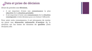 +Data et prise de décision
Avant de prendre une décision,
➢ il est important d’avoir une connaissance la plus
objective de la situation préalable.
➢ Il est important d’avoir une connaissance de la situation
conséquente à votre décision pour en évaluer l’efficacité.
Pour avoir cette connaissance, il est nécessaire de mettre
en place une démarche rationnelle d’analyse de la
situation sur les bases de données de qualités (Data
Analysis) afin
 