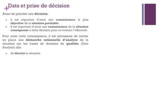 +Data et prise de décision
Avant de prendre une décision,
➢ il est important d’avoir une connaissance la plus
objective de la situation préalable.
➢ Il est important d’avoir une connaissance de la situation
conséquente à votre décision pour en évaluer l’efficacité.
Pour avoir cette connaissance, il est nécessaire de mettre
en place une démarche rationnelle d’analyse de la
situation sur les bases de données de qualités (Data
Analysis) afin
➢ de décrire la situation
 