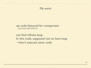 My work
op code featured for comparator	

 only PUSH, POP, GOTO, IF~	

!
can ﬁnd inﬁnite loop	

In this code, supposed not to have loop	

→don’t execute same code
10
 