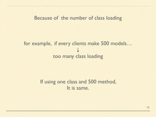 Because of the number of class loading
for example, if every clients make 500 models…	

↓	

too many class loading
If using one class and 500 method, 	

It is same.
13
 