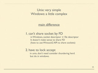 Unix: very simple	

Windows: a little complex
main difference
1. can’t share socket by FD	

  in Windows, socket descriptor ≠ ﬁle descriptor	

  It doesn’t make sense to share FD	

  (have to use Winsock2 API to share sockets)	

!
2. have to lock accept	

	

 in unix, don’t need consider thundering herd	

 but do in windows.	

 
25
 