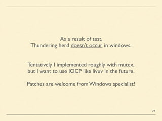 As a result of test, 	

Thundering herd doesn’t occur in windows.	

Tentatively I implemented roughly with mutex,	

but I want to use IOCP like livuv in the future.	

!
Patches are welcome from Windows specialist!
29
 