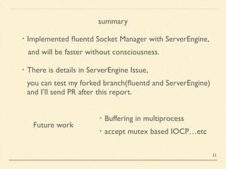 Future work
・Buffering in multiprocess	

・accept mutex based IOCP…etc
summary
・Implemented ﬂuentd Socket Manager with ServerEngine,	

and will be faster without consciousness.	

!
・There is details in ServerEngine Issue, 	

 you can test my forked branch(ﬂuentd and ServerEngine)	

 and I’ll send PR after this report.
32
 