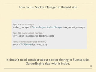 how to use Socket Manager in ﬂuentd side
!
#get socket manager	

socket_manager = ServerEngine::SocketManager.new_socket_manager 	

!
#get FD from socket manager	

fd = socket_manager.get_tcp(bind, port)	

!
#create listening socket from FD	

lsock = TCPServer.for_fd(fd.to_i)	

it doesn’t need consider about socket sharing in ﬂuentd side,	

ServerEngine deal with it inside.
38
 