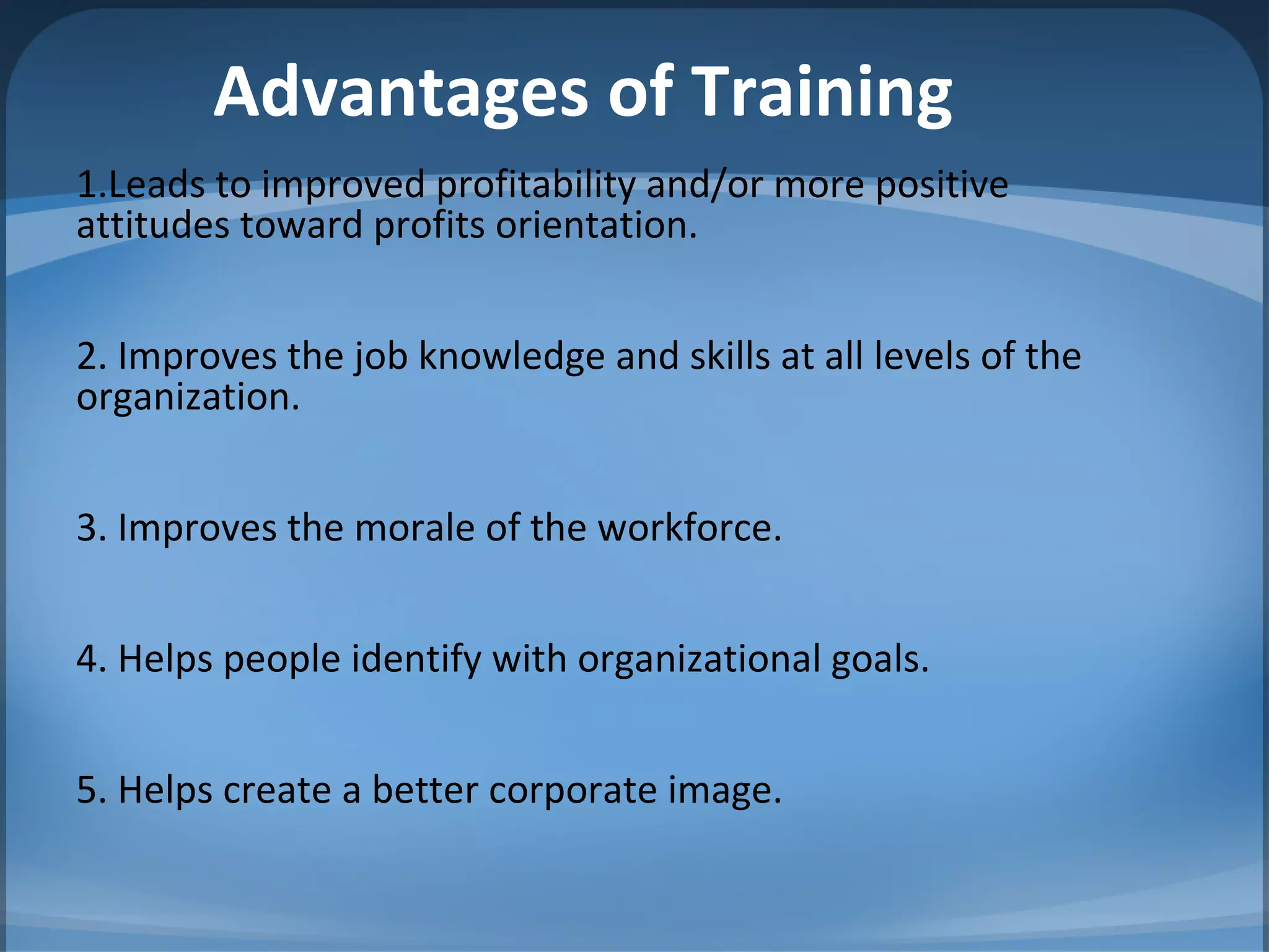 Advantages of Training
1.Leads to improved profitability and/or more positive
attitudes toward profits orientation.
2. Improves the job knowledge and skills at all levels of the
organization.
3. Improves the morale of the workforce.
4. Helps people identify with organizational goals.
5. Helps create a better corporate image.
 