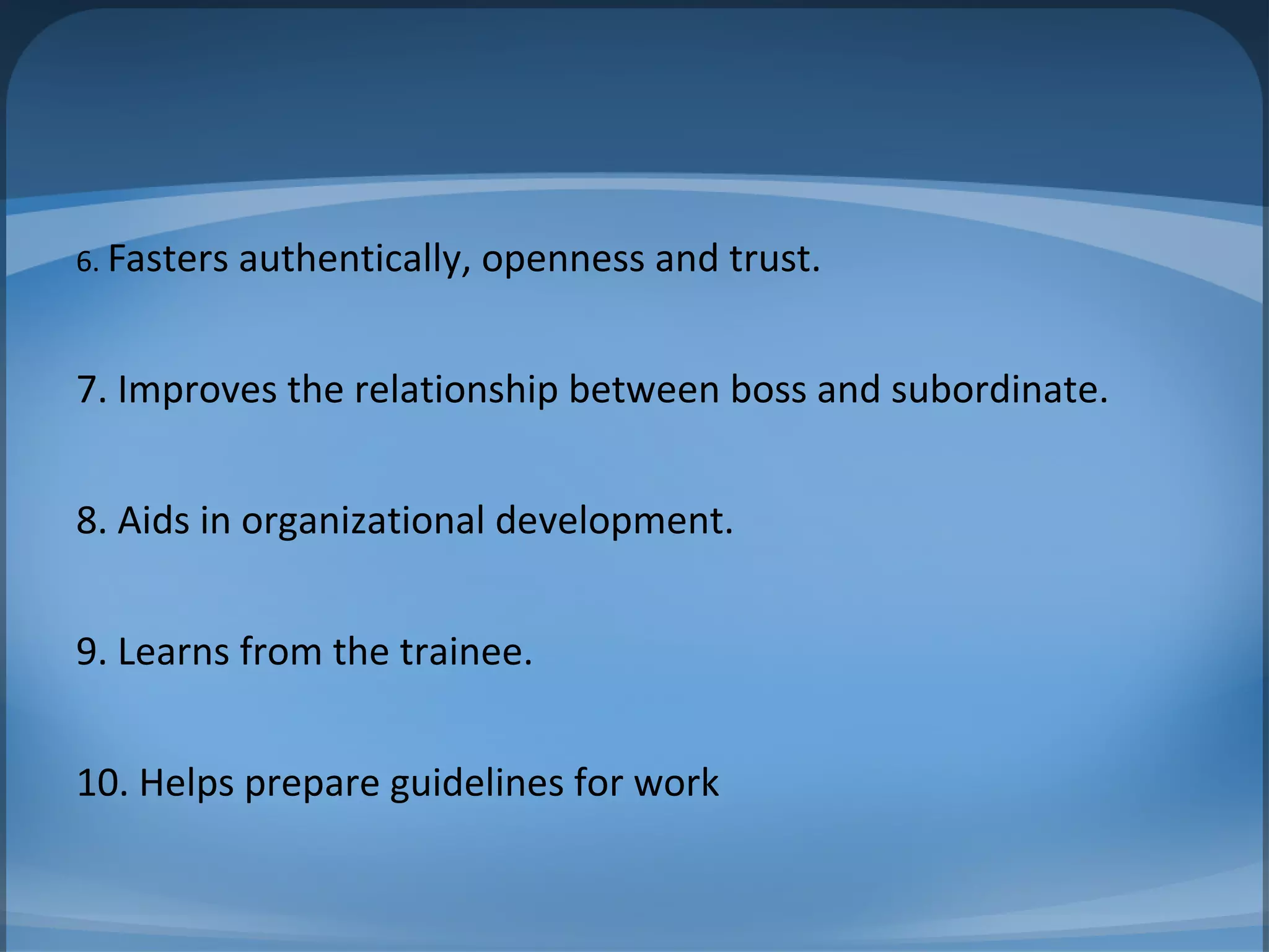 6. Fasters authentically, openness and trust.
7. Improves the relationship between boss and subordinate.
8. Aids in organizational development.
9. Learns from the trainee.
10. Helps prepare guidelines for work
 