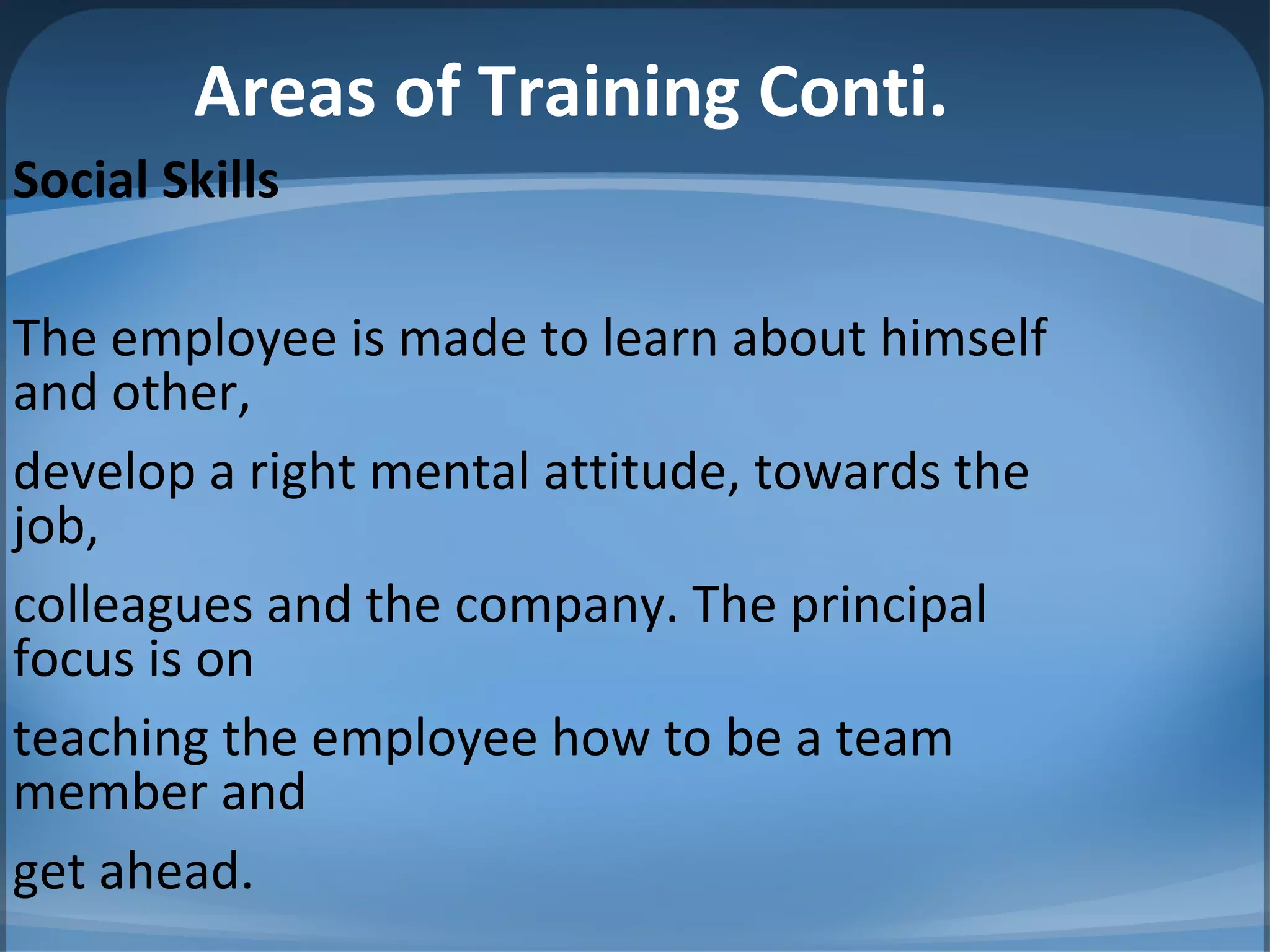 Areas of Training Conti.
Social Skills
The employee is made to learn about himself
and other,
develop a right mental attitude, towards the
job,
colleagues and the company. The principal
focus is on
teaching the employee how to be a team
member and
get ahead.
 