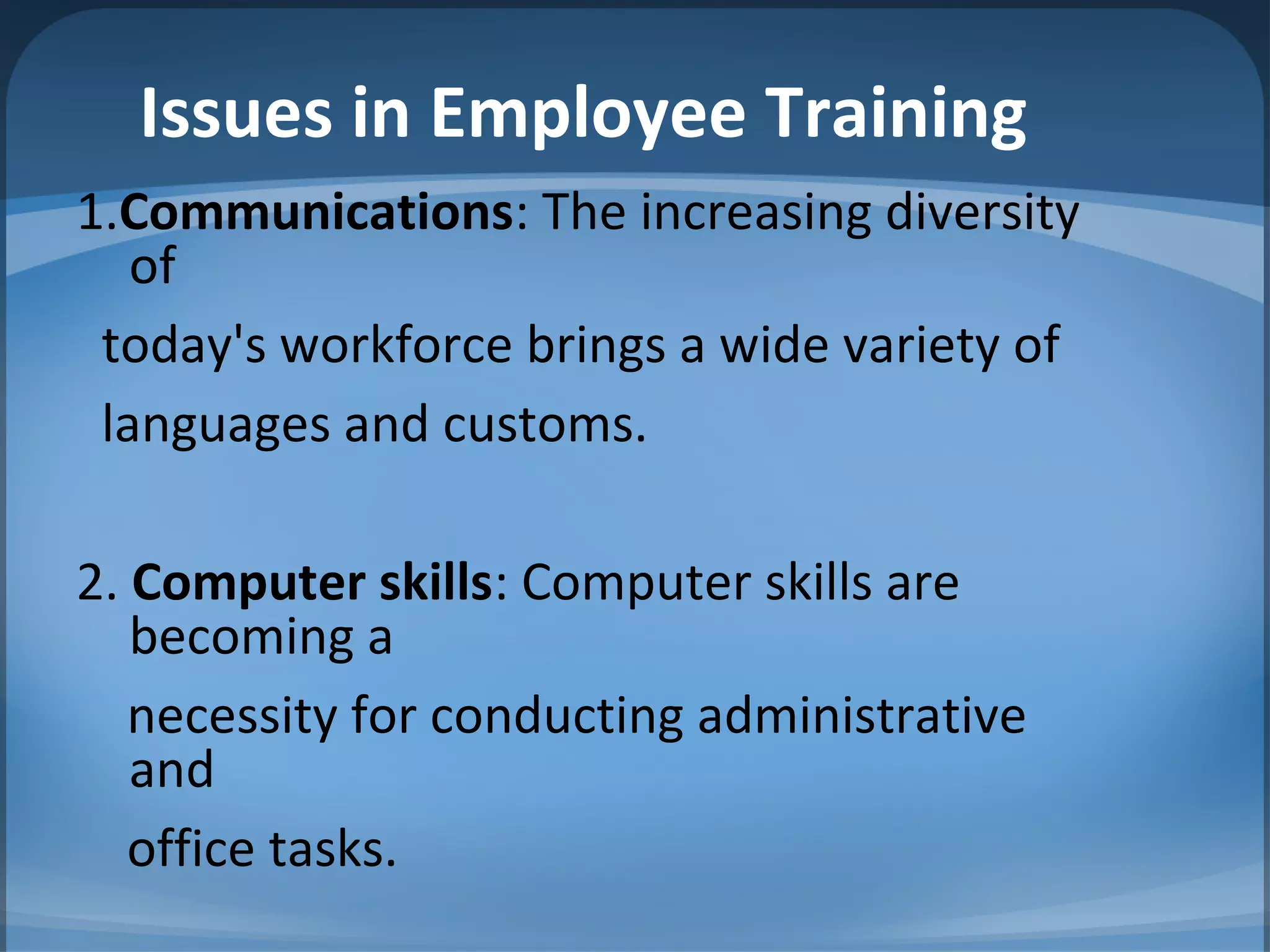 Issues in Employee Training
1.Communications: The increasing diversity
of
today's workforce brings a wide variety of
languages and customs.
2. Computer skills: Computer skills are
becoming a
necessity for conducting administrative
and
office tasks.
 