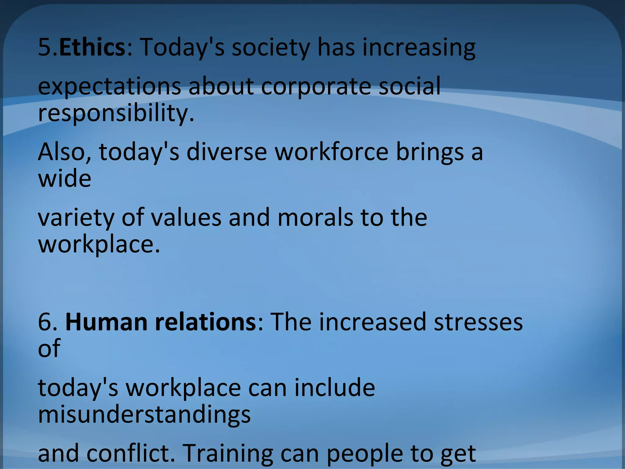 5.Ethics: Today's society has increasing
expectations about corporate social
responsibility.
Also, today's diverse workforce brings a
wide
variety of values and morals to the
workplace.
6. Human relations: The increased stresses
of
today's workplace can include
misunderstandings
and conflict. Training can people to get
 