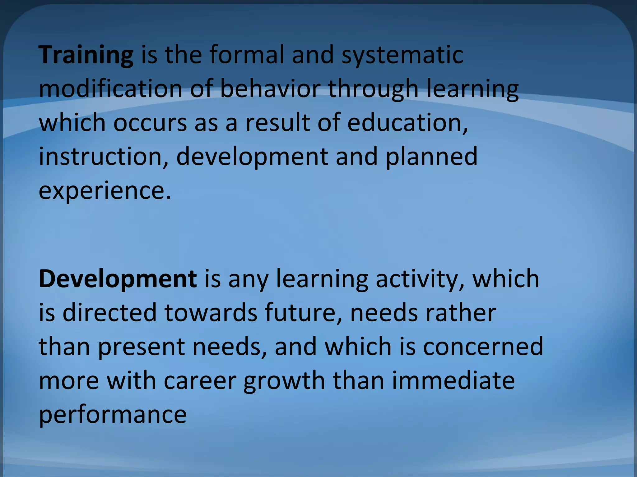 Training is the formal and systematic
modification of behavior through learning
which occurs as a result of education,
instruction, development and planned
experience.
Development is any learning activity, which
is directed towards future, needs rather
than present needs, and which is concerned
more with career growth than immediate
performance
 
