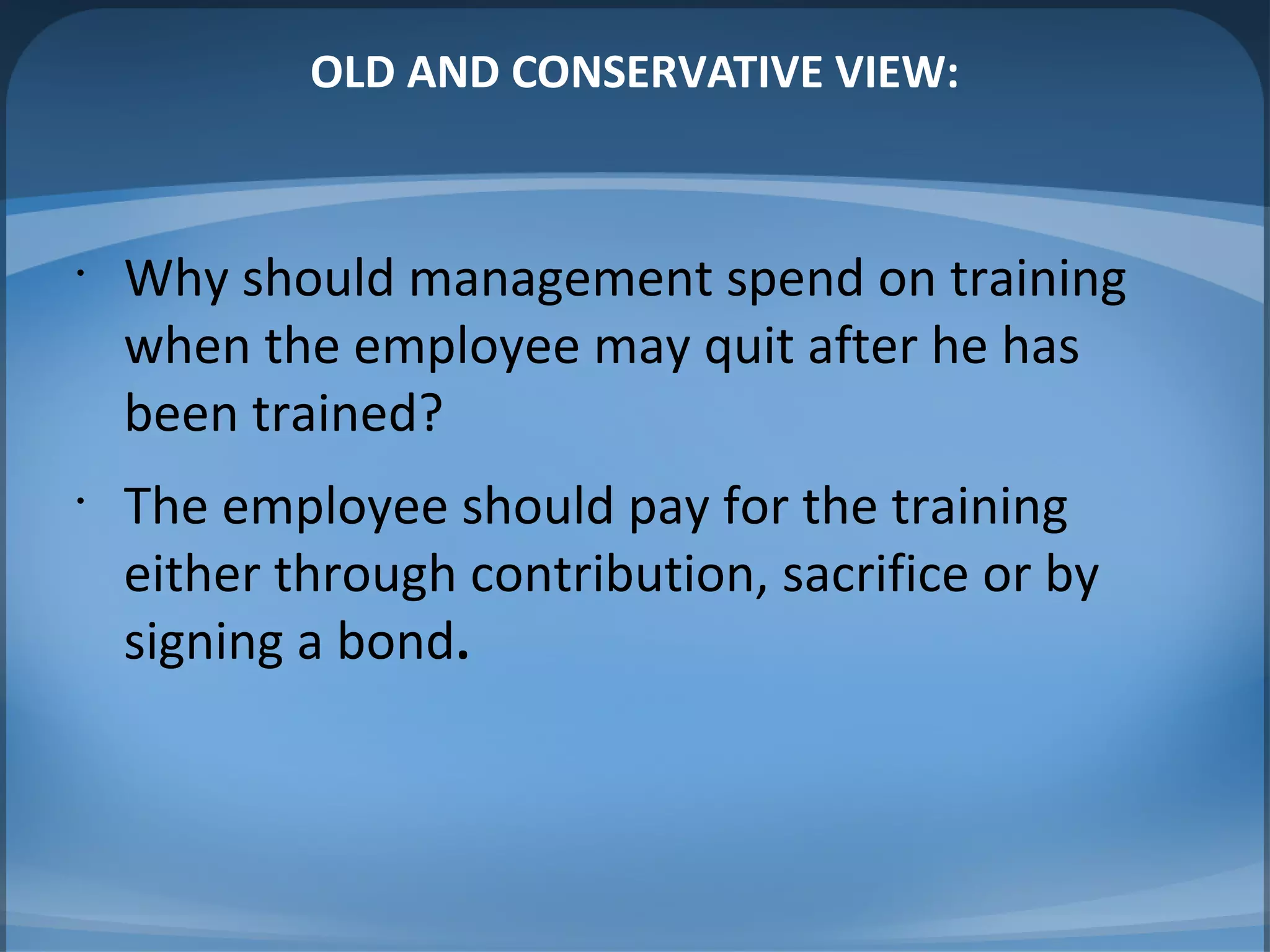 OLD AND CONSERVATIVE VIEW:
•
Why should management spend on training
when the employee may quit after he has
been trained?
•
The employee should pay for the training
either through contribution, sacrifice or by
signing a bond.
 