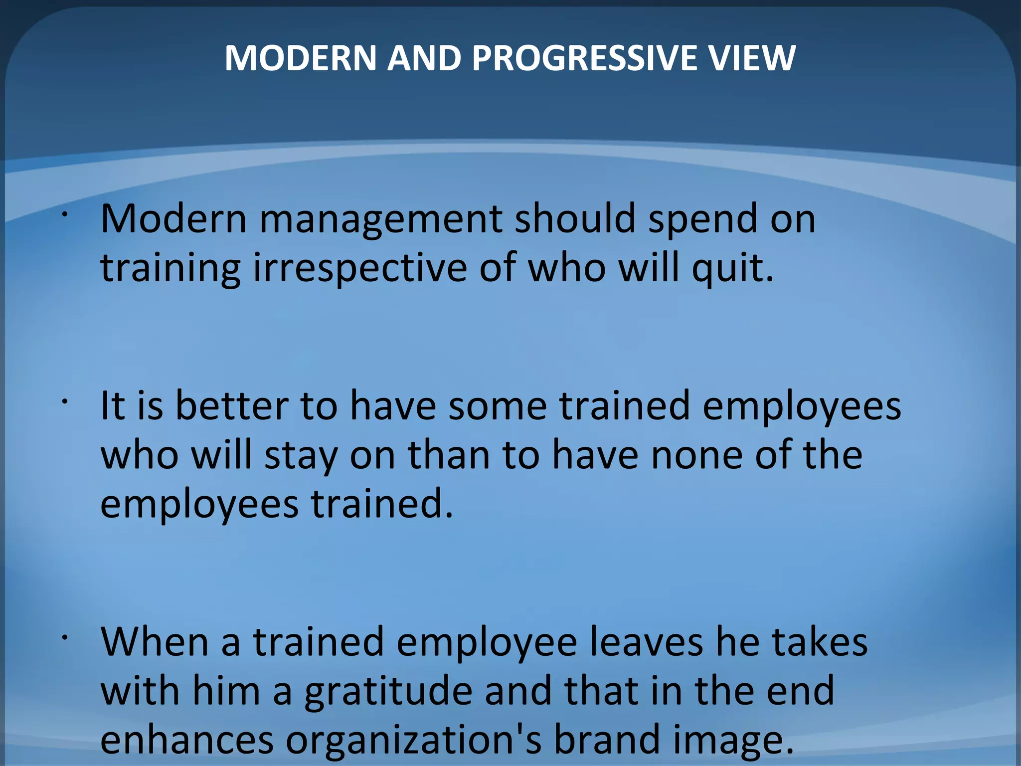 MODERN AND PROGRESSIVE VIEW
•
Modern management should spend on
training irrespective of who will quit.
•
It is better to have some trained employees
who will stay on than to have none of the
employees trained.
•
When a trained employee leaves he takes
with him a gratitude and that in the end
enhances organization's brand image.
 