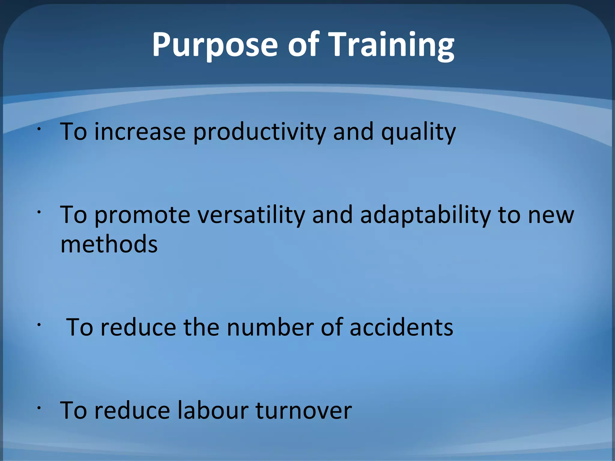 Purpose of Training
•
To increase productivity and quality
•
To promote versatility and adaptability to new
methods
•
To reduce the number of accidents
•
To reduce labour turnover
 