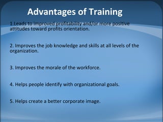 Advantages of Training
1.Leads to improved profitability and/or more positive
attitudes toward profits orientation.
2. Improves the job knowledge and skills at all levels of the
organization.
3. Improves the morale of the workforce.
4. Helps people identify with organizational goals.
5. Helps create a better corporate image.
 