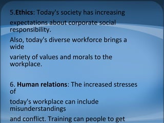 5.Ethics: Today's society has increasing
expectations about corporate social
responsibility.
Also, today's diverse workforce brings a
wide
variety of values and morals to the
workplace.
6. Human relations: The increased stresses
of
today's workplace can include
misunderstandings
and conflict. Training can people to get
 