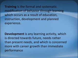 Training is the formal and systematic
modification of behavior through learning
which occurs as a result of education,
instruction, development and planned
experience.
Development is any learning activity, which
is directed towards future, needs rather
than present needs, and which is concerned
more with career growth than immediate
performance
 