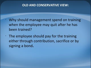 OLD AND CONSERVATIVE VIEW:
•
Why should management spend on training
when the employee may quit after he has
been trained?
•
The employee should pay for the training
either through contribution, sacrifice or by
signing a bond.
 