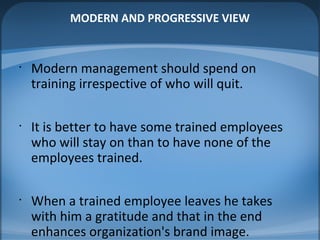 MODERN AND PROGRESSIVE VIEW
•
Modern management should spend on
training irrespective of who will quit.
•
It is better to have some trained employees
who will stay on than to have none of the
employees trained.
•
When a trained employee leaves he takes
with him a gratitude and that in the end
enhances organization's brand image.
 