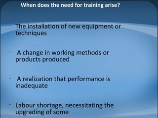 When does the need for training arise?
•
The installation of new equipment or
techniques
•
A change in working methods or
products produced
•
A realization that performance is
inadequate
•
Labour shortage, necessitating the
upgrading of some
 