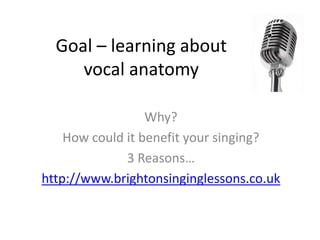 Goal – learning about
     vocal anatomy

                  Why?
    How could it benefit your singing?
              3 Reasons…
http://www.brightonsinginglessons.co.uk
 