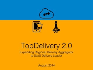 TopDelivery 2.0!
Expanding Regional Delivery Aggregator!
to SaaS Delivery Leader!
August 2014!
 