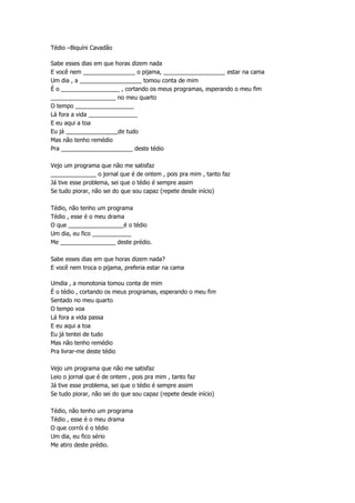 Tédio –Biquíni Cavadão
Sabe esses dias em que horas dizem nada
E você nem ________________ o pijama, ___________________ estar na cama
Um dia , a ___________________ tomou conta de mim
É o __________________ , cortando os meus programas, esperando o meu fim
____________________ no meu quarto
O tempo __________________
Lá fora a vida _______________
E eu aqui a toa
Eu já ________________de tudo
Mas não tenho remédio
Pra ______________________ deste tédio
Vejo um programa que não me satisfaz
______________ o jornal que é de ontem , pois pra mim , tanto faz
Já tive esse problema, sei que o tédio é sempre assim
Se tudo piorar, não sei do que sou capaz (repete desde início)
Tédio, não tenho um programa
Tédio , esse é o meu drama
O que _________________é o tédio
Um dia, eu fico ____________
Me _________________ deste prédio.
Sabe esses dias em que horas dizem nada?
E você nem troca o pijama, preferia estar na cama
Umdia , a monotonia tomou conta de mim
É o tédio , cortando os meus programas, esperando o meu fim
Sentado no meu quarto
O tempo voa
Lá fora a vida passa
E eu aqui a toa
Eu já tentei de tudo
Mas não tenho remédio
Pra livrar-me deste tédio
Vejo um programa que não me satisfaz
Leio o jornal que é de ontem , pois pra mim , tanto faz
Já tive esse problema, sei que o tédio é sempre assim
Se tudo piorar, não sei do que sou capaz (repete desde início)
Tédio, não tenho um programa
Tédio , esse é o meu drama
O que corrói é o tédio
Um dia, eu fico sério
Me atiro deste prédio.
 