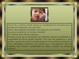 Em O Céu e o Inferno, Kardec reporta-se à manifestação de um homem que se
suicidou por afogamento, dois anos antes.
Dentre várias perguntas formuladas, duas merecem nossa reflexão.
Que motivo poderia ter-vos levado ao suicídio?
R. O tédio de uma vida sem esperança.
Destaque-se que ele era materialista, não admitindo qualquer possibilidade de
continuidade da vida no mundo espiritual. Viver sem essa perspectiva é, sem
dúvida, o que de mais terrível nos pode acontecer. Como enfrentar atribulações,
dores, dificuldades, dissabores, sem conceber que a vida projeta-se além da
sepultura, onde teremos a oportunidade de refazer o destino, em situações
melhores?
 