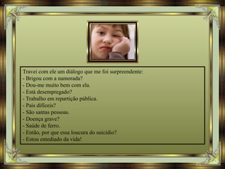 Travei com ele um diálogo que me foi surpreendente:
- Brigou com a namorada?
- Dou-me muito bem com ela.
- Está desempregado?
- Trabalho em repartição pública.
- Pais difíceis?
- São santas pessoas.
- Doença grave?
- Saúde de ferro.
- Então, por que essa loucura do suicídio?
- Estou entediado da vida!
 