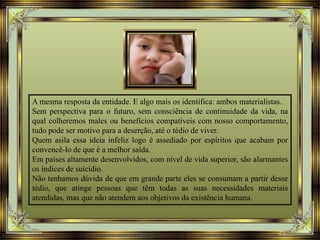 A mesma resposta da entidade. E algo mais os identifica: ambos materialistas.
Sem perspectiva para o futuro, sem consciência de continuidade da vida, na
qual colheremos males ou benefícios compatíveis com nosso comportamento,
tudo pode ser motivo para a deserção, até o tédio de viver.
Quem asila essa ideia infeliz logo é assediado por espíritos que acabam por
convencê-lo de que é a melhor saída.
Em países altamente desenvolvidos, com nível de vida superior, são alarmantes
os índices de suicídio.
Não tenhamos dúvida de que em grande parte eles se consumam a partir desse
tédio, que atinge pessoas que têm todas as suas necessidades materiais
atendidas, mas que não atendem aos objetivos da existência humana.
 