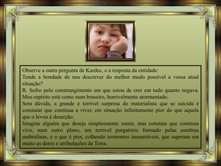 Observe a outra pergunta de Kardec, e a resposta da entidade:
Tende a bondade de nos descrever do melhor modo possível a vossa atual
situação?
R. Sofro pelo constrangimento em que estou de crer em tudo quanto negava.
Meu espírito está como num braseiro, horrivelmente atormentado.
Sem dúvida, a grande e terrível surpresa do materialista que se suicida é
constatar que continua a viver, em situação infinitamente pior do que aquela
que o levou à deserção.
Imagine alguém que deseja simplesmente sumir, mas constata que continua
vivo, num outro plano, um terrível purgatório formado pelas sombras
umbralinas, e o que é pior, colhendo tormentos inenarráveis, que superam em
muito as dores e atribulações da Terra.
 