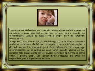 Nunca será demais lembrar que o suicídio provoca destrambelhos violentos no
perispírito, o corpo espiritual de que nos servimos para o trânsito pela
espiritualidade, veículo de ligação com o corpo físico na experiência
reencarnatória.
A expressão como num braseiro, usada pelo espírito, não nos remete a fantasias
medievais das chamas do Inferno, mas exprime bem o estado de angústia e
dores do suicida. É uma situação que tende a perdurar por bom tempo e que,
invariavelmente, irá se refletir no novo corpo, quando retornar às lides
humanas para ajustes diante das leis divinas, sobretudo pelo crime de atentar
contra o próprio corpo, um veículo divino concedido por Deus, por
empréstimo, para as experiências na carne.
 