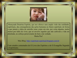 Abençoada Doutrina Espírita, que nos oferece uma ampla visão das realidades
espirituais, das consequências das ações humanas no futuro espiritual, de forma
a que jamais a ideia do suicídio tome corpo em nós, por coisa alguma, muito
menos por tédio de viver, que só envolve aqueles que não cultivam a vida em
plenitude, no esforço perseverante do bem e da verdade.
Muita Paz!
Meu Blog: http://espiritual-espiritual.blogspot.com.br
Com estudos comentados de O Livro dos Espíritos e de O Evangelho Segundo
o Espiritismo.
 