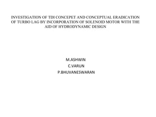 INVESTIGATION OF TDI CONCEPET AND CONCEPTUAL ERADICATION
OF TURBO LAG BY INCORPORATION OF SOLENOID MOTOR WITH THE
AID OF HYDRODYNAMIC DESIGN
M.ASHWIN
C.VARUN
P.BHUVANESWARAN
 