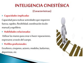  Capacidades implicadas
Capacidadpara realizaractividadesque requieren
fuerza, rapidez, flexibilidad, coordinación óculo-
manual y equilibrio.
 Habilidades relacionadas
Utilizarlas manos paracrear o hacer reparaciones,
expresarse a través del cuerpo.
 Perfilesprofesionales
Escultores, cirujanos, actores, modelos, bailarines,
deportistas, etc.
 