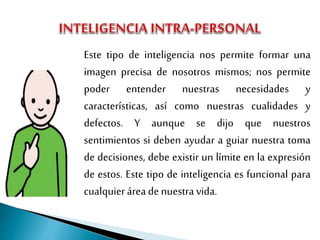 Este tipo de inteligencia nos permite formar una
imagen precisa de nosotros mismos; nos permite
poder entender nuestras necesidades y
características, así como nuestras cualidades y
defectos. Y aunque se dijo que nuestros
sentimientos si deben ayudar a guiar nuestra toma
de decisiones, debe existir un límite en la expresión
de estos. Este tipo de inteligencia es funcional para
cualquierárea de nuestravida.
 