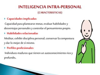  Capacidades implicadas
Capacidad paraplantearse metas, evaluar habilidades y
desventajas personales y controlar el pensamiento propio.
 Habilidades relacionadas
Meditar, exhibir disciplina personal, conservar lacompostura
y dar lo mejor de sí mismo.
 Perfilesprofesionales
Individuos maduros que tienen un autoconocimiento rico y
profundo.
 