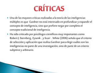  Una de las mayores críticas realizadas ala teoría de las inteligencias
múltiples es que Gardner no está interesado en profundizar y expandir el
concepto de inteligencia, sino que prefiere negar por completo el
concepto tradicional deinteligencia.
 Ha sido criticado por psicólogos científicos muy importantes como
Robert J.Sternberg , Eysenk , y Scarr . White (2006) señala que el criterio
de selección y aplicaciónque realizaGardner para elegir cuáles son las
inteligencias no parte de una investigación, sino de parte de un criterio
subjetivo y arbitrario.
 