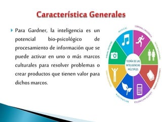  Para Gardner, la inteligencia es un
potencial bio-psicológico de
procesamiento de información que se
puede activar en uno o más marcos
culturales para resolver problemas o
crear productos que tienen valor para
dichos marcos.
 