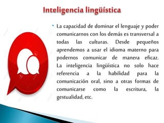  La capacidad de dominar el lenguaje y poder
comunicarnos con los demás es transversal a
todas las culturas. Desde pequeños
aprendemos a usar el idioma materno para
podernos comunicar de manera eficaz.
La inteligencia lingüística no solo hace
referencia a la habilidad para la
comunicación oral, sino a otras formas de
comunicarse como la escritura, la
gestualidad, etc.
 