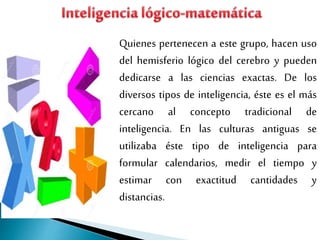 Quienes pertenecen a este grupo, hacen uso
del hemisferio lógico del cerebro y pueden
dedicarse a las ciencias exactas. De los
diversos tipos de inteligencia, éste es el más
cercano al concepto tradicional de
inteligencia. En las culturas antiguas se
utilizaba éste tipo de inteligencia para
formular calendarios, medir el tiempo y
estimar con exactitud cantidades y
distancias.
 