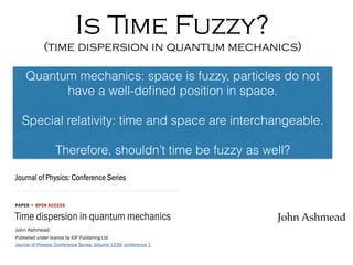 Is Time Fuzzy?
(time dispersion in quantum mechanics)
John Ashmead
Quantum mechanics: space is fuzzy, particles do not
have a well-deﬁned position in space.
Special relativity: time and space are interchangeable.
Therefore, shouldn’t time be fuzzy as well?
 