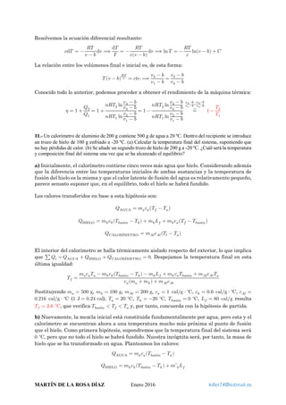 Resolvemos la ecuación diferencial resultante:
𝑐𝑐d𝑇𝑇 = −
𝑅𝑅𝑅𝑅
𝑣𝑣 − 𝑏𝑏
d𝑣𝑣 ⟹
d𝑇𝑇
𝑇𝑇
= −
𝑅𝑅𝑅𝑅
𝑐𝑐(𝑣𝑣 − 𝑏𝑏)
d𝑣𝑣 ⟹ ln 𝑇𝑇 = −
𝑅𝑅𝑅𝑅
𝑐𝑐
ln(𝑣𝑣 − 𝑏𝑏) + 𝐶𝐶
La relación entre los volúmenes final e inicial es, de esta forma:
𝑇𝑇 (𝑣𝑣 − 𝑏𝑏)
𝑅𝑅𝑅𝑅
𝑐𝑐 = 𝑐𝑐𝑐𝑐𝑐𝑐.⟹
𝑣𝑣2 − 𝑏𝑏
𝑣𝑣1 − 𝑏𝑏
=
𝑣𝑣3 − 𝑏𝑏
𝑣𝑣4 − 𝑏𝑏
Conocido todo lo anterior, podemos proceder a obtener el rendimiento de la máquina térmica:
𝜂𝜂 = 1 +
𝑄𝑄2
𝑄𝑄1
= 1 +
𝑛𝑛𝑛𝑛𝑇𝑇2 ln
𝑣𝑣4 − 𝑏𝑏
𝑣𝑣3 − 𝑏𝑏
𝑛𝑛𝑛𝑛𝑇𝑇1 ln
𝑣𝑣2 − 𝑏𝑏
𝑣𝑣1 − 𝑏𝑏
= 1 −
𝑛𝑛𝑛𝑛𝑇𝑇2 ln
𝑣𝑣3 − 𝑏𝑏
𝑣𝑣4 − 𝑏𝑏
𝑛𝑛𝑛𝑛𝑇𝑇1 ln
𝑣𝑣2 − 𝑏𝑏
𝑣𝑣1 − 𝑏𝑏
=⏞
𝑣𝑣2−𝑏𝑏
𝑣𝑣1−𝑏𝑏=
𝑣𝑣3−𝑏𝑏
𝑣𝑣4−𝑏𝑏
1 −
𝑇𝑇2
𝑇𝑇1
11.- Un calorímetro de aluminio de 200 g contiene 500 g de agua a 20 ºC. Dentro del recipiente se introduce
un trozo de hielo de 100 g enfriado a -20 ºC. (a) Calcular la temperatura final del sistema, suponiendo que
no hay pérdidas de calor. (b) Se añade un segundo trozo de hielo de 200 g a -20 ºC. ¿Cuál será la temperatura
y composición final del sistema una vez que se ha alcanzado el equilibrio?
a) Inicialmente, el calorímetro contiene cinco veces más agua que hielo. Considerando además
que la diferencia entre las temperaturas iniciales de ambas sustancias y la temperatura de
fusión del hielo es la misma y que el calor latente de fusión del agua es relativamente pequeño,
parece sensato suponer que, en el equilibrio, todo el hielo se habrá fundido.
Los calores transferidos en base a esta hipótesis son:
𝑄𝑄AGUA = 𝑚𝑚𝑎𝑎 𝑐𝑐𝑎𝑎�𝑇𝑇𝑓𝑓 − 𝑇𝑇𝑎𝑎�
𝑄𝑄HIELO = 𝑚𝑚ℎ 𝑐𝑐ℎ(𝑇𝑇fusión − 𝑇𝑇ℎ) + 𝑚𝑚ℎ 𝐿𝐿𝑓𝑓 + 𝑚𝑚ℎ 𝑐𝑐𝑎𝑎�𝑇𝑇𝑓𝑓 − 𝑇𝑇fusión�
𝑄𝑄CALORÍMETRO = 𝑚𝑚 𝐴𝐴𝑙𝑙 𝑐𝑐𝐴𝐴𝐴𝐴(𝑇𝑇f − 𝑇𝑇𝑎𝑎)
El interior del calorímetro se halla térmicamente aislado respecto del exterior, lo que implica
que ∑ 𝑄𝑄𝑖𝑖 = 𝑄𝑄AGUA + 𝑄𝑄HIELO + 𝑄𝑄CALORÍMETRO = 0. Despejamos la temperatura final en esta
última igualdad:
𝑇𝑇𝑓𝑓 =
𝑚𝑚𝑎𝑎 𝑐𝑐𝑎𝑎 𝑇𝑇𝑎𝑎 − 𝑚𝑚ℎ 𝑐𝑐ℎ(𝑇𝑇fusión − 𝑇𝑇ℎ) − 𝑚𝑚ℎ 𝐿𝐿𝑓𝑓 + 𝑚𝑚ℎ 𝑐𝑐𝑎𝑎 𝑇𝑇fusión + 𝑚𝑚𝐴𝐴𝐴𝐴 𝑐𝑐𝐴𝐴𝐴𝐴 𝑇𝑇𝑎𝑎
𝑐𝑐𝑎𝑎(𝑚𝑚𝑎𝑎 + 𝑚𝑚ℎ) + 𝑚𝑚𝐴𝐴𝐴𝐴 𝑐𝑐𝐴𝐴𝐴𝐴
Sustituyendo 𝑚𝑚𝑎𝑎 = 500 g, 𝑚𝑚ℎ = 100 g, 𝑚𝑚 𝐴𝐴𝐴𝐴 = 200 g, 𝑐𝑐𝑎𝑎 = 1 cal g ⋅ C∘
⁄ , 𝑐𝑐ℎ = 0.6 cal g ⋅ C∘
⁄ , 𝑐𝑐𝐴𝐴𝐴𝐴 =
0.216 cal g ⋅ C∘
⁄ (1 J = 0.24 cal), 𝑇𝑇𝑎𝑎 = 20 C∘
, 𝑇𝑇ℎ = −20 C∘
, 𝑇𝑇fusión = 0 C∘
, 𝐿𝐿𝑓𝑓 = 80 cal g⁄ resulta
𝑇𝑇𝑓𝑓 = 2.6 C∘
, que verifica 𝑇𝑇fusión < 𝑇𝑇𝑓𝑓 < 𝑇𝑇𝑎𝑎 y, por tanto, concuerda con la hipótesis de partida.
b) Nuevamente, la mezcla inicial está constituida fundamentalmente por agua, pero esta y el
calorímetro se encuentran ahora a una temperatura mucho más próxima al punto de fusión
que el hielo. Como primera hipótesis, supondremos que la temperatura final del sistema será
0 C∘
, pero que no todo el hielo se habrá fundido. Nuestra incógnita será, por tanto, la masa de
hielo que se ha transformado en agua. Planteamos los calores:
𝑄𝑄AGUA = 𝑚𝑚𝑎𝑎 𝑐𝑐𝑎𝑎(𝑇𝑇fusión − 𝑇𝑇𝑎𝑎)
𝑄𝑄HIELO = 𝑚𝑚ℎ 𝑐𝑐ℎ(𝑇𝑇fusión − 𝑇𝑇ℎ) + 𝑚𝑚′ℎ 𝐿𝐿𝑓𝑓
MARTÍN DE LA ROSA DÍAZ Enero 2016 killer74@hotmail.es
 