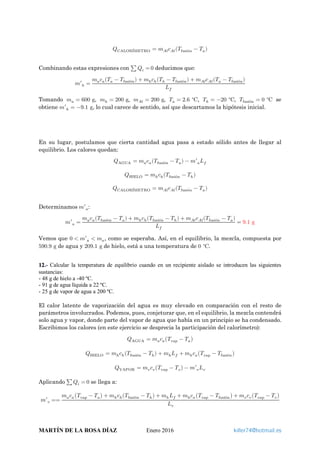 𝑄𝑄CALORÍMETRO = 𝑚𝑚 𝐴𝐴𝐴𝐴 𝑐𝑐𝐴𝐴𝐴𝐴(𝑇𝑇fusión − 𝑇𝑇𝑎𝑎)
Combinando estas expresiones con ∑ 𝑄𝑄𝑖𝑖 = 0 deducimos que:
𝑚𝑚′ℎ =
𝑚𝑚𝑎𝑎 𝑐𝑐𝑎𝑎(𝑇𝑇𝑎𝑎 − 𝑇𝑇fusión) + 𝑚𝑚ℎ 𝑐𝑐ℎ(𝑇𝑇ℎ − 𝑇𝑇fusión) + 𝑚𝑚𝐴𝐴𝐴𝐴 𝑐𝑐𝐴𝐴𝐴𝐴(𝑇𝑇𝑎𝑎 − 𝑇𝑇fusión)
𝐿𝐿𝑓𝑓
Tomando 𝑚𝑚𝑎𝑎 = 600 g, 𝑚𝑚ℎ = 200 g, 𝑚𝑚 𝐴𝐴𝐴𝐴 = 200 g, 𝑇𝑇𝑎𝑎 = 2.6 C∘
, 𝑇𝑇ℎ = −20 C∘
, 𝑇𝑇fusión = 0 C∘
se
obtiene 𝑚𝑚′ℎ = −9.1 g, lo cual carece de sentido, así que descartamos la hipótesis inicial.
En su lugar, postulamos que cierta cantidad agua pasa a estado sólido antes de llegar al
equilibrio. Los calores quedan:
𝑄𝑄AGUA = 𝑚𝑚𝑎𝑎 𝑐𝑐𝑎𝑎(𝑇𝑇fusión − 𝑇𝑇𝑎𝑎) − 𝑚𝑚′𝑎𝑎 𝐿𝐿𝑓𝑓
𝑄𝑄HIELO = 𝑚𝑚ℎ 𝑐𝑐ℎ(𝑇𝑇fusión − 𝑇𝑇ℎ)
𝑄𝑄CALORÍMETRO = 𝑚𝑚 𝐴𝐴𝐴𝐴 𝑐𝑐𝐴𝐴𝐴𝐴(𝑇𝑇fusión − 𝑇𝑇𝑎𝑎)
Determinamos 𝑚𝑚′𝑎𝑎:
𝑚𝑚′𝑎𝑎 =
𝑚𝑚𝑎𝑎 𝑐𝑐𝑎𝑎(𝑇𝑇fusión − 𝑇𝑇𝑎𝑎) + 𝑚𝑚ℎ 𝑐𝑐ℎ(𝑇𝑇fusión − 𝑇𝑇ℎ) + 𝑚𝑚𝐴𝐴𝐴𝐴 𝑐𝑐𝐴𝐴𝐴𝐴(𝑇𝑇fusión − 𝑇𝑇𝑎𝑎)
𝐿𝐿𝑓𝑓
= 9.1 g
Vemos que 0 < 𝑚𝑚′𝑎𝑎 < 𝑚𝑚𝑎𝑎, como se esperaba. Así, en el equilibrio, la mezcla, compuesta por
590.9 g de agua y 209.1 g de hielo, está a una temperatura de 0 C∘
.
12.- Calcular la temperatura de equilibrio cuando en un recipiente aislado se introducen las siguientes
sustancias:
- 48 g de hielo a -40 ºC.
- 91 g de agua líquida a 22 ºC.
- 25 g de vapor de agua a 200 ºC.
El calor latente de vaporización del agua es muy elevado en comparación con el resto de
parámetros involucrados. Podemos, pues, conjeturar que, en el equilibrio, la mezcla contendrá
solo agua y vapor, donde parte del vapor de agua que había en un principio se ha condensado.
Escribimos los calores (en este ejercicio se desprecia la participación del calorímetro):
𝑄𝑄AGUA = 𝑚𝑚𝑎𝑎 𝑐𝑐𝑎𝑎�𝑇𝑇vap − 𝑇𝑇𝑎𝑎�
𝑄𝑄HIELO = 𝑚𝑚ℎ 𝑐𝑐ℎ(𝑇𝑇fusión − 𝑇𝑇ℎ) + 𝑚𝑚ℎ 𝐿𝐿𝑓𝑓 + 𝑚𝑚ℎ 𝑐𝑐𝑎𝑎�𝑇𝑇vap − 𝑇𝑇fusión�
𝑄𝑄VAPOR = 𝑚𝑚𝑣𝑣 𝑐𝑐𝑣𝑣�𝑇𝑇vap − 𝑇𝑇𝑣𝑣� − 𝑚𝑚′𝑣𝑣 𝐿𝐿𝑣𝑣
Aplicando ∑ 𝑄𝑄𝑖𝑖 = 0 se llega a:
𝑚𝑚′𝑣𝑣 ==
𝑚𝑚𝑎𝑎 𝑐𝑐𝑎𝑎�𝑇𝑇vap − 𝑇𝑇𝑎𝑎� + 𝑚𝑚ℎ 𝑐𝑐ℎ(𝑇𝑇fusión − 𝑇𝑇ℎ) + 𝑚𝑚ℎ 𝐿𝐿𝑓𝑓 + 𝑚𝑚ℎ 𝑐𝑐𝑎𝑎�𝑇𝑇vap − 𝑇𝑇fusión� + 𝑚𝑚𝑣𝑣 𝑐𝑐𝑣𝑣�𝑇𝑇vap − 𝑇𝑇𝑣𝑣�
𝐿𝐿𝑣𝑣
MARTÍN DE LA ROSA DÍAZ Enero 2016 killer74@hotmail.es
 