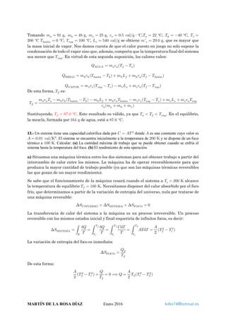 Tomando 𝑚𝑚𝑎𝑎 = 91 g, 𝑚𝑚ℎ = 48 g, 𝑚𝑚𝑣𝑣 = 25 g, 𝑐𝑐𝑣𝑣 = 0.5 cal g ⋅ C∘
⁄ ,𝑇𝑇𝑎𝑎 = 22 C∘
, 𝑇𝑇ℎ = −40 C∘
, 𝑇𝑇𝑣𝑣 =
200 C∘
𝑇𝑇fusión = 0 C∘
, 𝑇𝑇vap = 100 C∘
, 𝐿𝐿𝑣𝑣 = 540 cal g⁄ se obtiene 𝑚𝑚′𝑣𝑣 = 29.0 g, que es mayor que
la masa inicial de vapor. Nos damos cuenta de que el calor puesto en juego no solo supone la
condensación de todo el vapor sino que, además, comporta que la temperatura final del sistema
sea menor que 𝑇𝑇vap. En virtud de esta segunda suposición, los calores valen:
𝑄𝑄AGUA = 𝑚𝑚𝑎𝑎 𝑐𝑐𝑎𝑎�𝑇𝑇𝑓𝑓 − 𝑇𝑇𝑎𝑎�
𝑄𝑄HIELO = 𝑚𝑚ℎ 𝑐𝑐ℎ(𝑇𝑇fusión − 𝑇𝑇ℎ) + 𝑚𝑚ℎ 𝐿𝐿𝑓𝑓 + 𝑚𝑚ℎ 𝑐𝑐𝑎𝑎�𝑇𝑇𝑓𝑓 − 𝑇𝑇fusión�
𝑄𝑄VAPOR = 𝑚𝑚𝑣𝑣 𝑐𝑐𝑣𝑣�𝑇𝑇vap − 𝑇𝑇𝑣𝑣� − 𝑚𝑚𝑣𝑣 𝐿𝐿𝑣𝑣 + 𝑚𝑚𝑣𝑣 𝑐𝑐𝑎𝑎�𝑇𝑇𝑓𝑓 − 𝑇𝑇vap�
De esta forma, 𝑇𝑇𝑓𝑓 es:
𝑇𝑇𝑓𝑓 =
𝑚𝑚𝑎𝑎 𝑐𝑐𝑎𝑎 𝑇𝑇𝑎𝑎 − 𝑚𝑚ℎ 𝑐𝑐ℎ(𝑇𝑇fusión − 𝑇𝑇ℎ) − 𝑚𝑚ℎ 𝐿𝐿𝑓𝑓 + 𝑚𝑚ℎ 𝑐𝑐𝑎𝑎 𝑇𝑇fusión − 𝑚𝑚𝑣𝑣 𝑐𝑐𝑣𝑣�𝑇𝑇vap − 𝑇𝑇𝑣𝑣� + 𝑚𝑚𝑣𝑣 𝐿𝐿𝑣𝑣 + 𝑚𝑚𝑣𝑣 𝑐𝑐𝑎𝑎 𝑇𝑇vap
𝑐𝑐𝑎𝑎(𝑚𝑚𝑎𝑎 + 𝑚𝑚ℎ + 𝑚𝑚𝑣𝑣)
Sustituyendo, 𝑇𝑇𝑓𝑓 = 87.0 C∘
. Este resultado es válido, ya que 𝑇𝑇𝑎𝑎 < 𝑇𝑇𝑓𝑓 < 𝑇𝑇vap. En el equilibrio,
la mezcla, formada por 164 g de agua, está a 87.0 C∘
.
13.- Un sistema tiene una capacidad calorífica dada por 𝐶𝐶 = 𝐴𝐴𝑇𝑇 2
donde 𝐴𝐴 es una constante cuyo valor es
𝐴𝐴 = 0.01 cal K3
⁄ . El sistema se encuentra inicialmente a la temperatura de 200 K y se dispone de un foco
térmico a 100 K. Calcular: (a) La cantidad máxima de trabajo que se puede obtener cuando se enfría el
sistema hasta la temperatura del foco. (b) El rendimiento de esta operación.
a) Situamos una máquina térmica entre los dos sistemas para así obtener trabajo a partir del
intercambio de calor entre los mismos. La máquina ha de operar reversiblemente para que
produzca la mayor cantidad de trabajo posible (ya que son las máquinas térmicas reversibles
las que gozan de un mayor rendimiento).
Se sabe que el funcionamiento de la máquina cesará cuando el sistema a 𝑇𝑇𝑖𝑖 = 200 K alcance
la temperatura de equilibrio 𝑇𝑇𝑓𝑓 = 100 K. Necesitamos disponer del calor absorbido por el foco
frío, que determinamos a partir de la variación de entropía del universo, nula por tratarse de
una máquina reversible:
∆𝑆𝑆UNIVERSO = ∆𝑆𝑆SISTEMA + ∆𝑆𝑆FOCO = 0
La transferencia de calor del sistema a la máquina es un proceso irreversible. Un proceso
reversible con los mismos estados inicial y final requeriría de infinitos focos, es decir:
∆𝑆𝑆SISTEMA = �
𝛿𝛿𝛿𝛿
𝑇𝑇𝑅𝑅
= �
𝛿𝛿𝛿𝛿
𝑇𝑇
𝑇𝑇𝑓𝑓
𝑇𝑇𝑖𝑖
= �
𝐶𝐶d𝑇𝑇
𝑇𝑇
𝑇𝑇𝑓𝑓
𝑇𝑇𝑖𝑖
= � 𝐴𝐴𝐴𝐴d𝑇𝑇
𝑇𝑇𝑓𝑓
𝑇𝑇𝑖𝑖
=
𝐴𝐴
2
�𝑇𝑇𝑓𝑓
2
− 𝑇𝑇𝑖𝑖
2
�
La variación de entropía del foco es inmediata:
∆𝑆𝑆FOCO =
𝑄𝑄2
𝑇𝑇𝑓𝑓
De esta forma:
𝐴𝐴
2
�𝑇𝑇𝑓𝑓
2
− 𝑇𝑇𝑖𝑖
2
� +
𝑄𝑄
𝑇𝑇𝑓𝑓
= 0 ⟹ 𝑄𝑄 =
𝐴𝐴
2
𝑇𝑇𝑓𝑓�𝑇𝑇𝑖𝑖
2
− 𝑇𝑇𝑓𝑓
2
�
MARTÍN DE LA ROSA DÍAZ Enero 2016 killer74@hotmail.es
 