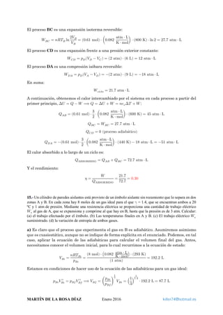 El proceso BC es una expansión isoterma reversible:
𝑊𝑊 𝐵𝐵𝐵𝐵 = 𝑛𝑛𝑛𝑛𝑇𝑇𝐵𝐵 ln
2𝑉𝑉 𝐵𝐵
𝑉𝑉 𝐵𝐵
= (0.61 mol) ⋅ �0.082
atm ⋅ L
K ⋅ mol
� ⋅ (800 K) ⋅ ln 2 = 27.7 atm ⋅ L
El proceso CD es una expansión frente a una presión exterior constante:
𝑊𝑊𝐶𝐶𝐶𝐶 = 𝑝𝑝 𝐷𝐷(𝑉𝑉 𝐷𝐷 − 𝑉𝑉𝐶𝐶) = (2 atm) ⋅ (6 L) = 12 atm ⋅ L
El proceso DA es una compresión isóbara reversible:
𝑊𝑊 𝐷𝐷𝐷𝐷 = 𝑝𝑝 𝐷𝐷(𝑉𝑉𝐴𝐴 − 𝑉𝑉 𝐷𝐷) = −(2 atm) ⋅ (9 L) = −18 atm ⋅ L
En suma:
𝑊𝑊𝑐𝑐𝑐𝑐𝑐𝑐𝑐𝑐𝑐𝑐 = 21.7 atm ⋅ L
A continuación, obtenemos el calor intercambiado por el sistema en cada proceso a partir del
primer principio, ∆𝑈𝑈 = 𝑄𝑄 − 𝑊𝑊 ⟹ 𝑄𝑄 = ∆𝑈𝑈 + 𝑊𝑊 = 𝑛𝑛𝑐𝑐𝑣𝑣∆𝑇𝑇 + 𝑊𝑊:
𝑄𝑄𝐴𝐴𝐴𝐴 = (0.61 mol) ⋅
3
2
⋅ �0.082
atm ⋅ L
K ⋅ mol
� ⋅ (600 K) = 45 atm ⋅ L
𝑄𝑄𝐵𝐵𝐵𝐵 = 𝑊𝑊 𝐵𝐵𝐵𝐵 = 27.7 atm ⋅ L
𝑄𝑄𝐶𝐶𝐶𝐶 = 0 (proceso adiabático)
𝑄𝑄 𝐷𝐷𝐷𝐷 = −(0.61 mol) ⋅
3
2
⋅ �0.082
atm ⋅ L
K ⋅ mol
� ⋅ (440 K) − 18 atm ⋅ L = −51 atm ⋅ L
El calor absorbido a lo largo de un ciclo es:
𝑄𝑄ABSORBIDO = 𝑄𝑄𝐴𝐴𝐴𝐴 + 𝑄𝑄𝐵𝐵𝐵𝐵 = 72.7 atm ⋅ L
Y el rendimiento:
𝜂𝜂 =
𝑊𝑊
𝑄𝑄ABSORBIDO
=
21.7
72.7
= 0.30
15.- Un cilindro de paredes aislantes está provisto de un émbolo aislante sin rozamiento que lo separa en dos
zonas A y B. En cada zona hay 8 moles de un gas ideal para el que 𝛾𝛾 = 1.4, que se encuentran ambos a 20
ºC y 1 atm de presión. Mediante una resistencia eléctrica se proporciona una cantidad de trabajo eléctrico
𝑊𝑊𝑒𝑒 al gas de A, que se expansiona y comprime al que hay en B, hasta que la presión es de 3 atm. Calcular:
(a) el trabajo efectuado por el émbolo. (b) Las temperaturas finales en A y B. (c) El trabajo eléctrico 𝑊𝑊𝑒𝑒
suministrado. (d) la variación de entropía de ambos gases.
a) Es claro que el proceso que experimenta el gas en B es adiabático. Asumiremos asimismo
que es cuasiestático, aunque no se indique de forma explícita en el enunciado. Podemos, en tal
caso, aplicar la ecuación de las adiabáticas para calcular el volumen final del gas. Antes,
necesitamos conocer el volumen inicial, para lo cual recurrimos a la ecuación de estado:
𝑉𝑉 𝐵𝐵𝐵𝐵 =
𝑛𝑛𝑛𝑛𝑇𝑇𝐵𝐵𝐵𝐵
𝑝𝑝𝐵𝐵𝐵𝐵
=
(8 mol) ⋅ �0.082 atm ⋅ L
K ⋅ mol
� ⋅ (293 K)
(1 atm)
= 192.2 L
Estamos en condiciones de hacer uso de la ecuación de las adiabáticas para un gas ideal:
𝑝𝑝𝐵𝐵𝐵𝐵 𝑉𝑉 𝐵𝐵𝐵𝐵
𝛾𝛾
= 𝑝𝑝𝐵𝐵𝐵𝐵 𝑉𝑉 𝐵𝐵𝐵𝐵
𝛾𝛾
⟹ 𝑉𝑉𝐵𝐵𝐵𝐵 = �
𝑝𝑝𝐵𝐵𝐵𝐵
𝑝𝑝𝐵𝐵𝐵𝐵
�
1
𝛾𝛾
𝑉𝑉 𝐵𝐵𝐵𝐵 = �
1
3
�
1
1.4
⋅ 192.2 L = 87.7 L
MARTÍN DE LA ROSA DÍAZ Enero 2016 killer74@hotmail.es
 