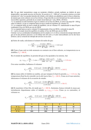 16.- Un gas ideal monoatómico ocupa un recipiente cilíndrico cerrado mediante un émbolo de peso
despreciable y que puede moverse sin fricción. Su sección es S = 1000 cm2
y la presión externa es en todo
momento de 1 atm. Las paredes laterales del cilindro y del émbolo son adiabáticas, pero la base es diaterma,
de manera que existe contacto con un foco térmico. El gas describe un ciclo formado por los cuatro procesos
irreversibles siguientes, partiendo de un estado inicial dado por 1 atm, 300 K y 60 litros:
1-2: se mantiene en todo momento el gas en contacto con un foco de 300 K, se coloca una masa M = 100 kg
sobre el émbolo y el gas se comprime hasta un nuevo estado de equilibrio de volumen V2.
2-3: se comprime hasta un nuevo estado de equilibrio, con un volumen V3, manteniendo la masa M pero
cambiando el foco de 300 K por otro de 200 K.
3-4: se expande hasta un nuevo volumen V4 manteniendo el foco de 200 K y retirando la masa M.
4-1: vuelve al estado inicial de equilibrio al cambiar el foco de 200 K por uno de 300 K.
Calcular: (a) Las coordenadas termodinámicas de los estados 2,3 y 4. (b) La variación de energía interna del
gas en los dos primeros procesos. (c) El trabajo neto del ciclo y el calor intercambiado con los dos focos
térmicos. (d) La variación de entropía del universo en un ciclo.
a) Antes de nada, calculamos el número de moles de gas:
𝑛𝑛 =
𝑝𝑝1 𝑉𝑉1
𝑅𝑅𝑇𝑇1
=
(1 atm) ⋅ (60 L)
�0.082 atm ⋅ L
K ⋅ mol� ⋅ (300 K)
= 2.44 mol
(2) Como el gas está en todo momento en contacto con el foco caliente, su temperatura no se
modifica: 𝑇𝑇2 = 300 K.
En el estado de equilibrio, la presión del gas se ha igualado a la externa. Así:
𝑝𝑝2 = 𝑝𝑝𝑎𝑎𝑎𝑎𝑎𝑎 +
𝑀𝑀𝑀𝑀
𝑆𝑆
= 1 atm +
(100 kg) ⋅ (9.81 m s2
⁄ )
1000 ⋅ 10−4 m2
⋅
1 atm
101300 Pa
= 1.10 atm
Con estas variables, hallamos el volumen:
𝑉𝑉2 =
𝑛𝑛𝑛𝑛𝑇𝑇2
𝑝𝑝2
=
(2.44 mol) ⋅ �0.082 atm ⋅ L
K ⋅ mol
� ⋅ (300 K)
(1.10 atm)
= 54.6 L
(3) La masa sobre el émbolo no cambia, así que tampoco lo hará la presión. 𝑝𝑝3 = 1.10 atm. La
temperatura final ha de coincidir con la del nuevo foco, 𝑇𝑇3 = 200 K. Como en el caso anterior,
obtenemos el volumen de la ecuación de estado:
𝑉𝑉3 =
𝑛𝑛𝑛𝑛𝑇𝑇3
𝑝𝑝3
=
(2.44 mol) ⋅ �0.082 atm ⋅ L
K ⋅ mol
� ⋅ (200 K)
(1.10 atm)
= 36.4 L
(4) Se mantiene el foco frío, de modo que 𝑇𝑇4 = 200 K. Asimismo, hemos retirado la masa que
inicialmente depositamos sobre el émbolo: 𝑝𝑝4 = 𝑝𝑝𝑎𝑎𝑎𝑎𝑎𝑎 = 1 atm. Como ya es costumbre, el
volumen es:
𝑉𝑉4 =
𝑛𝑛𝑛𝑛𝑇𝑇4
𝑝𝑝3
=
(2.44 mol) ⋅ �0.082 atm ⋅ L
K ⋅ mol
� ⋅ (200 K)
(1 atm)
= 40 L
𝟏𝟏 𝟐𝟐 𝟑𝟑 𝟒𝟒
𝑽𝑽 (L) 𝟔𝟔𝟔𝟔 𝟓𝟓𝟓𝟓. 𝟔𝟔 𝟑𝟑𝟑𝟑. 𝟒𝟒 𝟒𝟒𝟒𝟒
𝒑𝒑 (atm) 𝟏𝟏 𝟏𝟏. 𝟏𝟏𝟏𝟏 𝟏𝟏. 𝟏𝟏𝟏𝟏 𝟏𝟏
𝑻𝑻 (K) 𝟑𝟑𝟑𝟑𝟑𝟑 𝟑𝟑𝟑𝟑𝟑𝟑 𝟐𝟐𝟐𝟐𝟐𝟐 𝟐𝟐𝟐𝟐𝟐𝟐
MARTÍN DE LA ROSA DÍAZ Enero 2016 killer74@hotmail.es
 