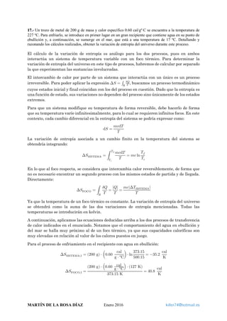 17.- Un trozo de metal de 200 g de masa y calor específico 0.60 cal/gº⋅C se encuentra a la temperatura de
227 ºC. Para enfriarlo, se introduce en primer lugar en un gran recipiente que contiene agua en su punto de
ebullición y, a continuación, se sumerge en el mar, que está a una temperatura de 17 ºC. Detallando y
razonando los cálculos realizados, obtener la variación de entropía del universo durante este proceso.
El cálculo de la variación de entropía es análogo para los dos procesos, pues en ambos
interactúa un sistema de temperatura variable con un foco térmico. Para determinar la
variación de entropía del universo en este tipo de procesos, habremos de calcular por separado
la que experimentan las sustancias involucradas.
El intercambio de calor por parte de un sistema que interactúa con un único es un proceso
irreversible. Para poder aplicar la expresión ∆𝑆𝑆 = ∫ 𝛿𝛿𝛿𝛿
𝑇𝑇𝑅𝑅
, buscamos un proceso termodinámico
cuyos estados inicial y final coincidan con los del proceso en cuestión. Dado que la entropía es
una función de estado, sus variaciones no dependen del proceso sino únicamente de los estados
extremos.
Para que un sistema modifique su temperatura de forma reversible, debe hacerlo de forma
que su temperatura varíe infinitesimalmente, para lo cual se requieren infinitos focos. En este
contexto, cada cambio diferencial en la entropía del sistema se podría expresar como:
d𝑆𝑆 =
𝑚𝑚𝑐𝑐d𝑇𝑇
𝑇𝑇
La variación de entropía asociada a un cambio finito en la temperatura del sistema se
obtendría integrando:
∆𝑆𝑆SISTEMA = �
𝑚𝑚𝑚𝑚d𝑇𝑇
𝑇𝑇
𝑇𝑇𝑓𝑓
𝑇𝑇𝑖𝑖
= 𝑚𝑚𝑚𝑚 ln
𝑇𝑇𝑓𝑓
𝑇𝑇𝑖𝑖
En lo que al foco respecta, se considera que intercambia calor reversiblemente, de forma que
no es necesario encontrar un segundo proceso con los mismos estados de partida y de llegada.
Directamente:
∆𝑆𝑆FOCO = �
𝛿𝛿𝛿𝛿
𝑇𝑇𝑅𝑅
=
|𝑄𝑄|
𝑇𝑇
=
𝑚𝑚𝑚𝑚|∆𝑇𝑇SISTEMA|
𝑇𝑇
Ya que la temperatura de un foco térmico es constante. La variación de entropía del universo
se obtendrá como la suma de las dos variaciones de entropía mencionadas. Todas las
temperaturas se introducirán en kelvin.
A continuación, aplicamos las ecuaciones deducidas arriba a los dos procesos de transferencia
de calor indicados en el enunciado. Notamos que el comportamiento del agua en ebullición y
del mar se halla muy próximo al de un foco térmico, ya que sus capacidades caloríficas son
muy elevadas en relación al valor de los calores puestos en juego.
Para el proceso de enfriamiento en el recipiente con agua en ebullición:
∆𝑆𝑆SISTEMA,I = (200 g) ⋅ �0.60
cal
g ⋅ °C
�⋅ ln
373.15
500.15
= −35.2
cal
K
∆𝑆𝑆FOCO,I =
(200 g) ⋅ �0.60 cal
g ⋅ °C
� ⋅ (127 K)
373.15 K
= 40.8
cal
K
MARTÍN DE LA ROSA DÍAZ Enero 2016 killer74@hotmail.es
 