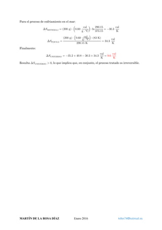 Para el proceso de enfriamiento en el mar:
∆𝑆𝑆SISTEMA,I = (200 g) ⋅ �0.60
cal
g ⋅ °C
�⋅ ln
290.15
373.15
= −30.3
cal
K
∆𝑆𝑆FOCO,I =
(200 g) ⋅ �0.60 cal
g ⋅ °C
� ⋅ (83 K)
290.15 K
= 34.3
cal
K
Finalmente:
∆𝑆𝑆UNIVERSO = −35.2 + 40.8 − 30.3 + 34.3
cal
K
= 9.6
cal
K
Resulta ∆𝑆𝑆UNIVERSO > 0, lo que implica que, en conjunto, el proceso tratado es irreversible.
MARTÍN DE LA ROSA DÍAZ Enero 2016 killer74@hotmail.es
 