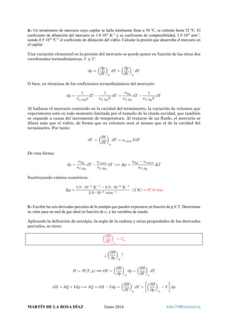 4.- Un termómetro de mercurio cuyo capilar se halla totalmente lleno a 50 ºC, se calienta hasta 52 ºC. El
coeficiente de dilatación del mercurio es 1.8·10-4
K-1
y su coeficiente de compresibilidad, 3.9·10-6
atm-1
,
siendo 8.5·10-6
ºC-1
el coeficiente de dilatación del vidrio. Calcular la presión que desarrolla el mercurio en
el capilar.
Una variación elemental en la presión del mercurio se puede poner en función de las otras dos
coordenadas termodinámicas, 𝑉𝑉 y 𝑇𝑇:
𝑑𝑑𝑑𝑑 = �
𝜕𝜕𝜕𝜕
𝜕𝜕𝜕𝜕
�
𝑉𝑉
𝑑𝑑𝑑𝑑 + �
𝜕𝜕𝜕𝜕
𝜕𝜕𝜕𝜕
�
𝑇𝑇
𝑑𝑑𝑑𝑑
O bien, en términos de los coeficientes termodinámicos del mercurio:
𝑑𝑑𝑑𝑑 =
1
𝛽𝛽 𝑚𝑚,Hg 𝑝𝑝
𝑑𝑑𝑑𝑑 −
1
𝜅𝜅𝑇𝑇 ,Hg 𝑉𝑉
𝑑𝑑𝑑𝑑 =
𝛼𝛼Hg
𝜅𝜅𝑇𝑇 ,Hg
𝑑𝑑𝑑𝑑 −
1
𝜅𝜅𝑇𝑇 ,Hg 𝑉𝑉
𝑑𝑑𝑑𝑑
Al hallarse el mercurio contenido en la cavidad del termómetro, la variación de volumen que
experimenta está en todo momento limitada por el tamaño de la citada cavidad, que también
se expande a causa del incremento de temperatura. Al tratarse de un fluido, el mercurio se
dilata más que el vidrio, de forma que su volumen será el mismo que el de la cavidad del
termómetro. Por tanto:
𝑑𝑑𝑑𝑑 = �
𝜕𝜕𝜕𝜕
𝜕𝜕𝜕𝜕
�
𝑝𝑝
𝑑𝑑𝑑𝑑 = 𝛼𝛼vidrio 𝑉𝑉𝑉𝑉𝑉𝑉
De esta forma:
𝑑𝑑𝑑𝑑 =
𝛼𝛼Hg
𝜅𝜅𝑇𝑇 ,Hg
𝑑𝑑𝑑𝑑 −
𝛼𝛼vidrio
𝜅𝜅𝑇𝑇 ,Hg
𝑑𝑑𝑑𝑑 ⟹ ∆𝑝𝑝 =
𝛼𝛼Hg − 𝛼𝛼vidrio
𝜅𝜅𝑇𝑇 ,Hg
∆𝑇𝑇
Sustituyendo valores numéricos:
∆𝑝𝑝 =
1.8 ⋅ 10−4
K−1
− 8.5 ⋅ 10−6
K−1
3.9 ⋅ 10−6 atm−1
⋅ (2 K) = 87.9 atm
5.- Escribir las seis derivadas parciales de la entalpía que pueden expresarse en función de p,V,T. Determinar
su valor para un mol de gas ideal en función de cv y las variables de estado.
Aplicando la definición de entalpía, la regla de la cadena y otras propiedades de las derivadas
parciales, se tiene:
�
𝜕𝜕𝜕𝜕
𝜕𝜕𝜕𝜕
�
𝑝𝑝
= 𝐶𝐶𝑝𝑝
¿ �
𝜕𝜕𝜕𝜕
𝜕𝜕𝜕𝜕
�
𝑇𝑇
?
𝐻𝐻 = 𝐻𝐻(𝑇𝑇, 𝑝𝑝) ⟹ 𝑑𝑑𝑑𝑑 = �
𝜕𝜕𝜕𝜕
𝜕𝜕𝜕𝜕
�
𝑇𝑇
𝑑𝑑𝑑𝑑 + �
𝜕𝜕𝜕𝜕
𝜕𝜕𝜕𝜕
�
𝑝𝑝
𝑑𝑑𝑑𝑑
𝑑𝑑𝑑𝑑 = 𝛿𝛿𝛿𝛿 + 𝑉𝑉𝑉𝑉𝑉𝑉 ⟹ 𝛿𝛿𝛿𝛿 = 𝑑𝑑𝑑𝑑 − 𝑉𝑉𝑉𝑉𝑉𝑉 = �
𝜕𝜕𝜕𝜕
𝜕𝜕𝜕𝜕
�
𝑝𝑝
𝑑𝑑𝑑𝑑 + ��
𝜕𝜕𝜕𝜕
𝜕𝜕𝜕𝜕
�
𝑇𝑇
− 𝑉𝑉 � 𝑑𝑑𝑑𝑑
MARTÍN DE LA ROSA DÍAZ Enero 2016 killer74@hotmail.es
 